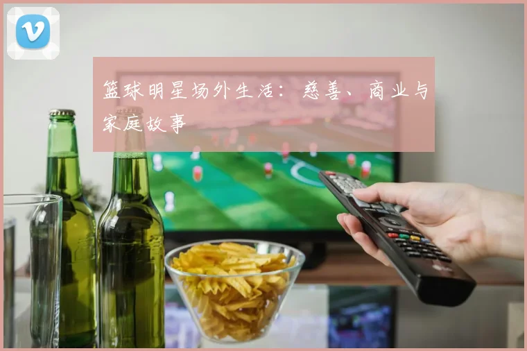 篮球明星场外生活：慈善、商业与家庭故事