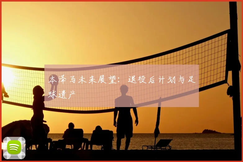 本泽马未来展望：退役后计划与足球遗产